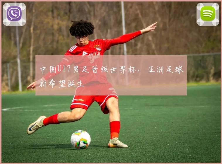 中国U17男足晋级世界杯,亚洲足球新希望诞生