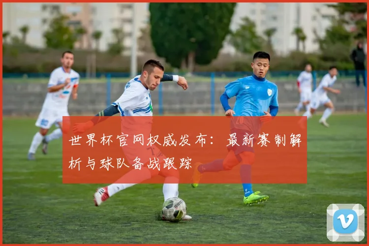 世界杯官网权威发布：最新赛制解析与球队备战跟踪