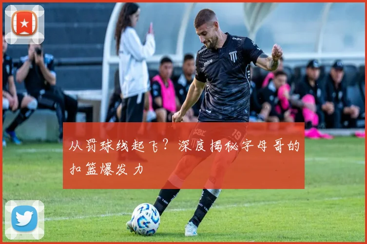 从罚球线起飞?深度揭秘字母哥的扣篮爆发力