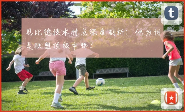 恩比德技术特点深度剖析:他为何是联盟顶级中锋?