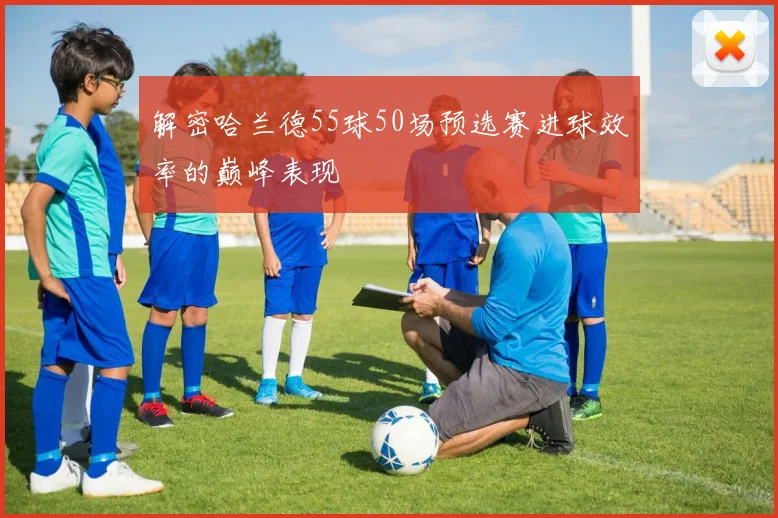 解密哈兰德55球50场预选赛进球效率的巅峰表现