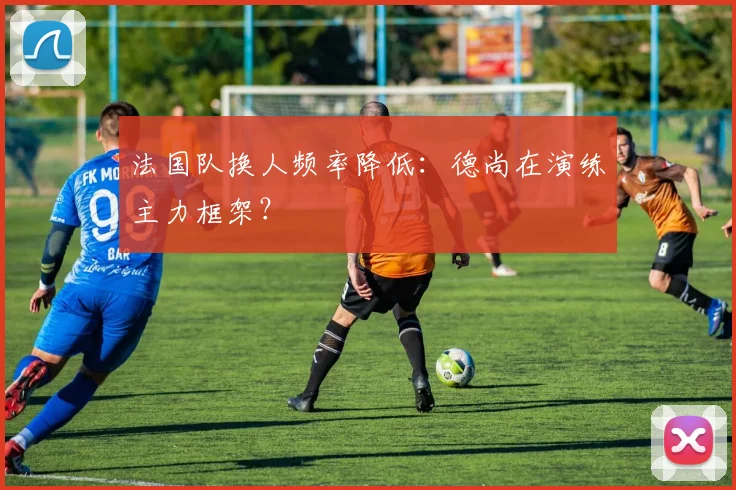 法国队换人频率降低:德尚在演练主力框架?