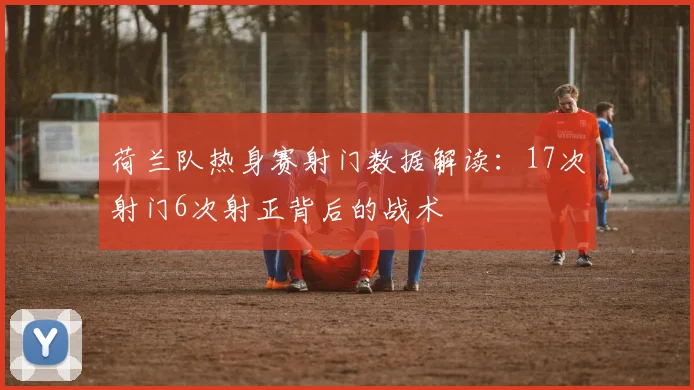 荷兰队热身赛射门数据解读:17次射门6次射正背后的战术