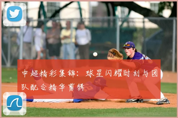 中超精彩集锦：球星闪耀时刻与团队配合精华剪辑