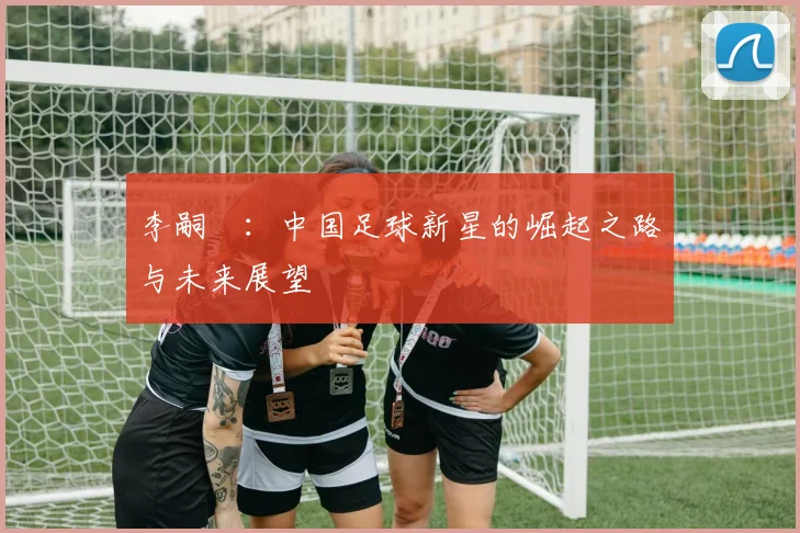 李嗣镕:中国足球新星的崛起之路与未来展望